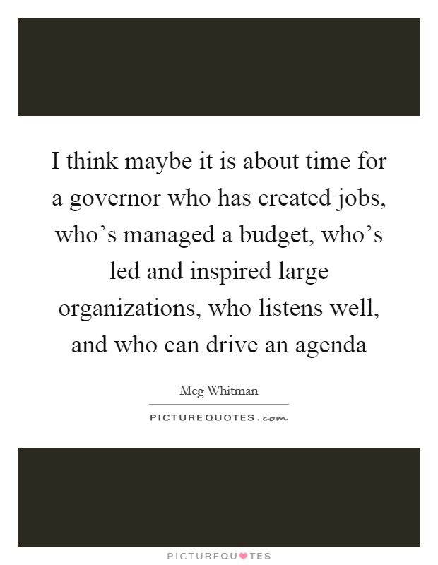 I think maybe it is about time for a governor who has created jobs, who's managed a budget, who's led and inspired large organizations, who listens well, and who can drive an agenda Picture Quote #1