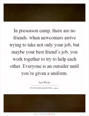 In preseason camp, there are no friends. when newcomers arrive trying to take not only your job, but maybe your best friend’s job, you work together to try to help each other. Everyone is an outsider until you’re given a uniform Picture Quote #1