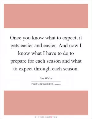 Once you know what to expect, it gets easier and easier. And now I know what I have to do to prepare for each season and what to expect through each season Picture Quote #1