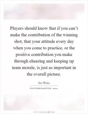 Players should know that if you can’t make the contribution of the winning shot, that your attitude every day when you come to practice, or the positive contribution you make through cheering and keeping up team morale, is just as important in the overall picture Picture Quote #1