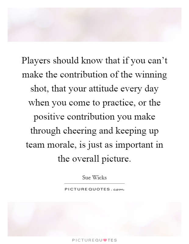 Players should know that if you can't make the contribution of the winning shot, that your attitude every day when you come to practice, or the positive contribution you make through cheering and keeping up team morale, is just as important in the overall picture Picture Quote #1