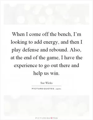 When I come off the bench, I’m looking to add energy, and then I play defense and rebound. Also, at the end of the game, I have the experience to go out there and help us win Picture Quote #1