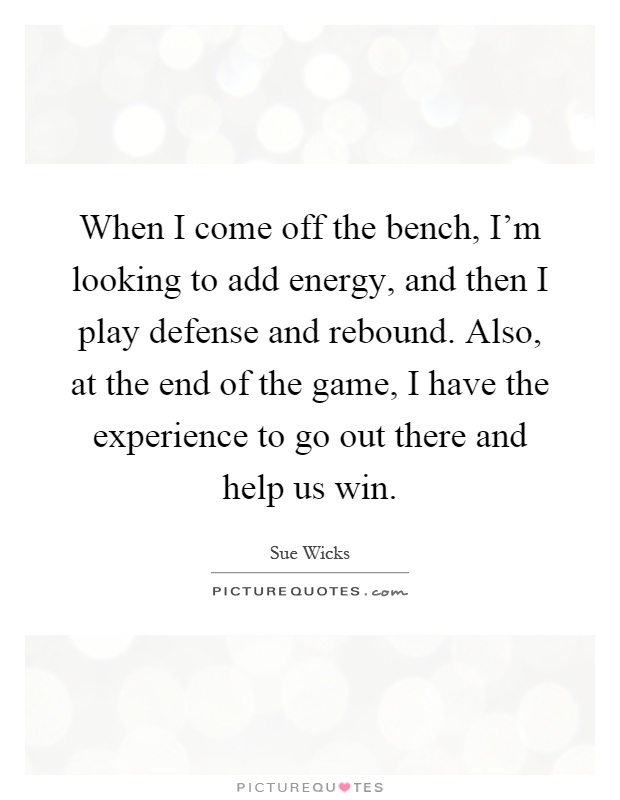 When I come off the bench, I'm looking to add energy, and then I play defense and rebound. Also, at the end of the game, I have the experience to go out there and help us win Picture Quote #1
