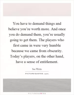 You have to demand things and believe you’re worth more. And once you do demand them, you’re usually going to get them. The players who first came in were very humble because we came from obscurity. Today’s players, on the other hand, have a sense of entitlement Picture Quote #1