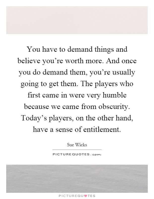 You have to demand things and believe you're worth more. And once you do demand them, you're usually going to get them. The players who first came in were very humble because we came from obscurity. Today's players, on the other hand, have a sense of entitlement Picture Quote #1