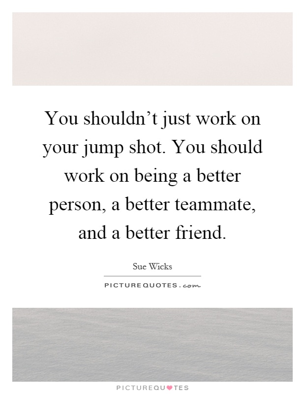 You shouldn't just work on your jump shot. You should work on being a better person, a better teammate, and a better friend Picture Quote #1