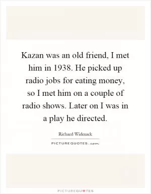 Kazan was an old friend, I met him in 1938. He picked up radio jobs for eating money, so I met him on a couple of radio shows. Later on I was in a play he directed Picture Quote #1
