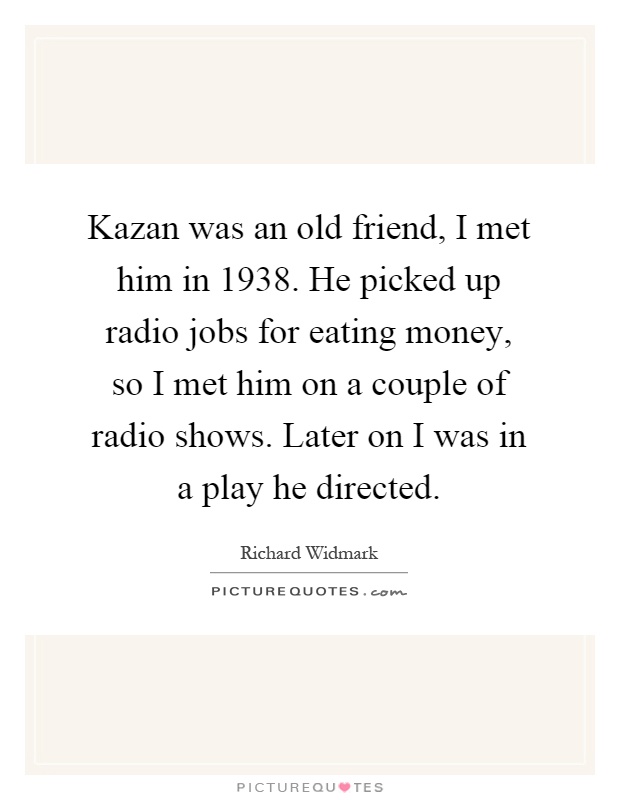 Kazan was an old friend, I met him in 1938. He picked up radio jobs for eating money, so I met him on a couple of radio shows. Later on I was in a play he directed Picture Quote #1