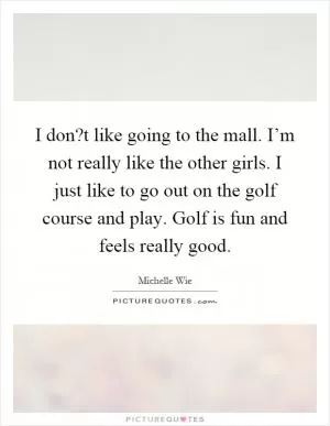 I don?t like going to the mall. I’m not really like the other girls. I just like to go out on the golf course and play. Golf is fun and feels really good Picture Quote #1