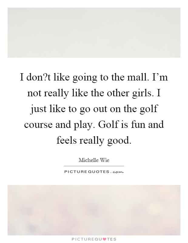 I don?t like going to the mall. I'm not really like the other girls. I just like to go out on the golf course and play. Golf is fun and feels really good Picture Quote #1