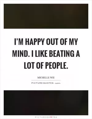 I’m happy out of my mind. I like beating a lot of people Picture Quote #1