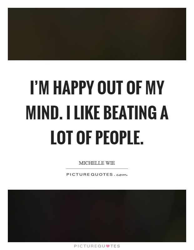 I'm happy out of my mind. I like beating a lot of people Picture Quote #1