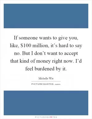 If someone wants to give you, like, $100 million, it’s hard to say no. But I don’t want to accept that kind of money right now. I’d feel burdened by it Picture Quote #1