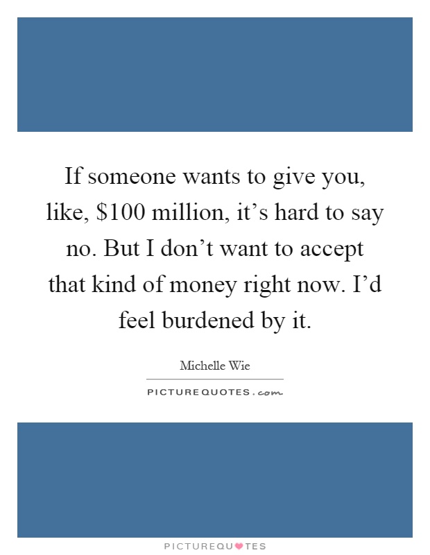 If someone wants to give you, like, $100 million, it's hard to say no. But I don't want to accept that kind of money right now. I'd feel burdened by it Picture Quote #1