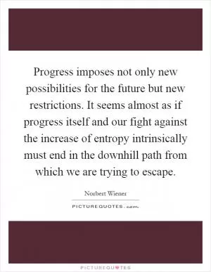 Progress imposes not only new possibilities for the future but new restrictions. It seems almost as if progress itself and our fight against the increase of entropy intrinsically must end in the downhill path from which we are trying to escape Picture Quote #1