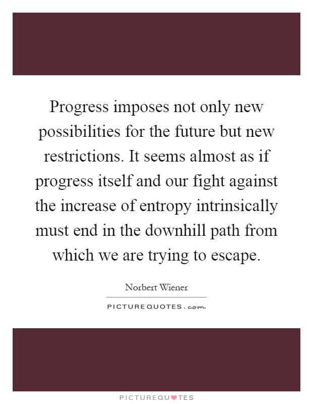 Progress imposes not only new possibilities for the future but new restrictions. It seems almost as if progress itself and our fight against the increase of entropy intrinsically must end in the downhill path from which we are trying to escape Picture Quote #1