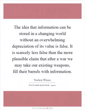 The idea that information can be stored in a changing world without an overwhelming depreciation of its value is false. It is scarcely less false than the more plausible claim that after a war we may take our existing weapons, fill their barrels with information Picture Quote #1