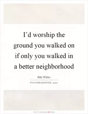 I’d worship the ground you walked on if only you walked in a better neighborhood Picture Quote #1