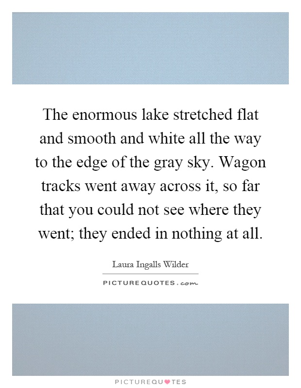 The enormous lake stretched flat and smooth and white all the way to the edge of the gray sky. Wagon tracks went away across it, so far that you could not see where they went; they ended in nothing at all Picture Quote #1