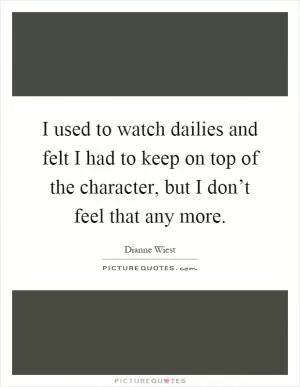 I used to watch dailies and felt I had to keep on top of the character, but I don’t feel that any more Picture Quote #1