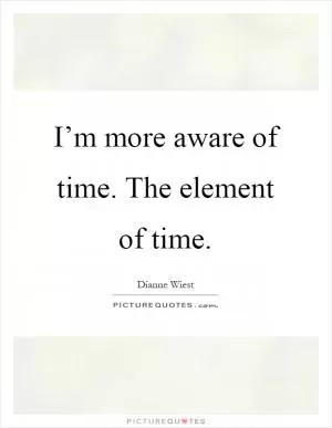 I’m more aware of time. The element of time Picture Quote #1