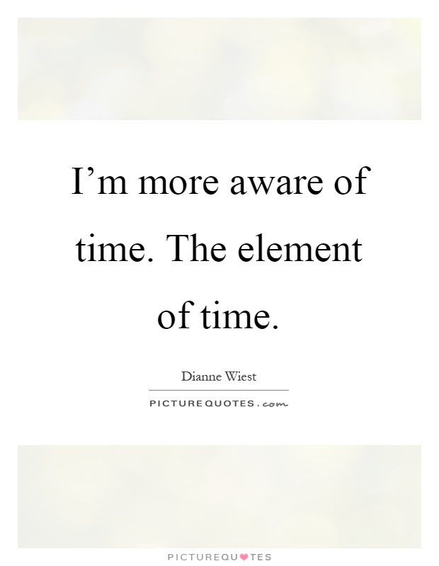 I'm more aware of time. The element of time Picture Quote #1