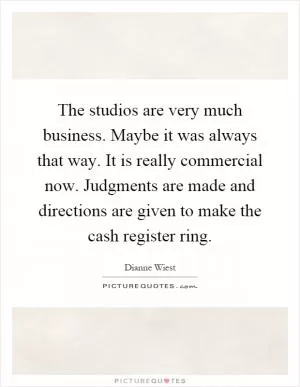 The studios are very much business. Maybe it was always that way. It is really commercial now. Judgments are made and directions are given to make the cash register ring Picture Quote #1