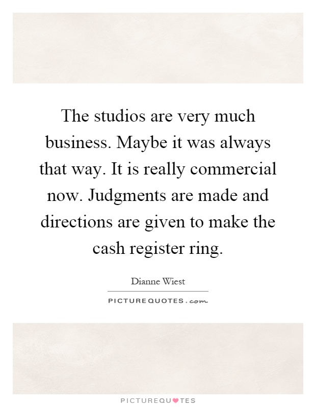 The studios are very much business. Maybe it was always that way. It is really commercial now. Judgments are made and directions are given to make the cash register ring Picture Quote #1
