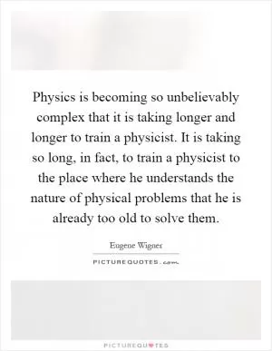 Physics is becoming so unbelievably complex that it is taking longer and longer to train a physicist. It is taking so long, in fact, to train a physicist to the place where he understands the nature of physical problems that he is already too old to solve them Picture Quote #1