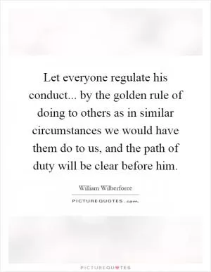 Let everyone regulate his conduct... by the golden rule of doing to others as in similar circumstances we would have them do to us, and the path of duty will be clear before him Picture Quote #1