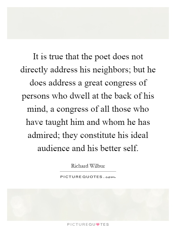 It is true that the poet does not directly address his neighbors; but he does address a great congress of persons who dwell at the back of his mind, a congress of all those who have taught him and whom he has admired; they constitute his ideal audience and his better self Picture Quote #1