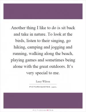 Another thing I like to do is sit back and take in nature. To look at the birds, listen to their singing, go hiking, camping and jogging and running, walking along the beach, playing games and sometimes being alone with the great outdoors. It’s very special to me Picture Quote #1