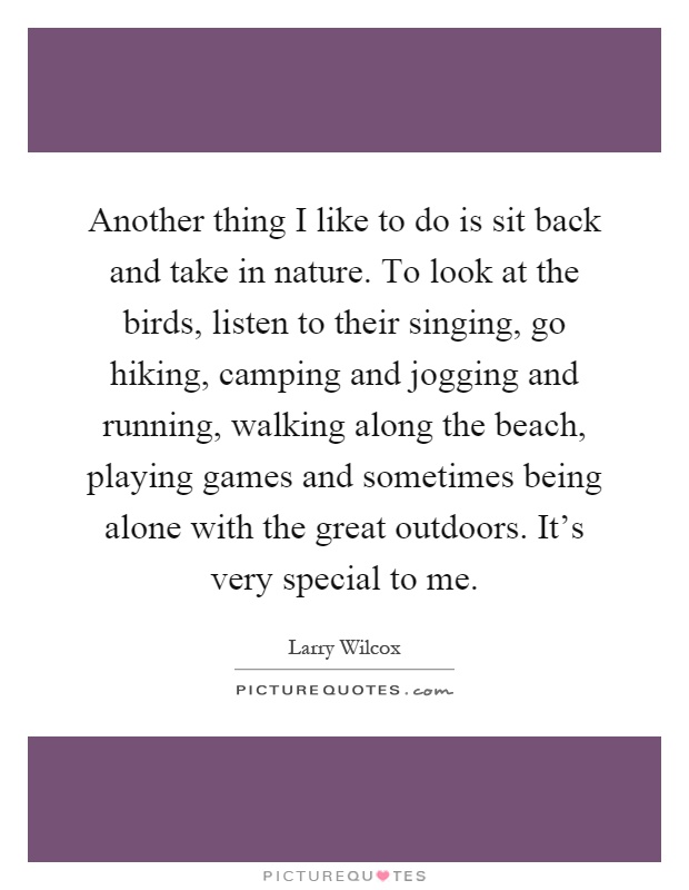 Another thing I like to do is sit back and take in nature. To look at the birds, listen to their singing, go hiking, camping and jogging and running, walking along the beach, playing games and sometimes being alone with the great outdoors. It's very special to me Picture Quote #1