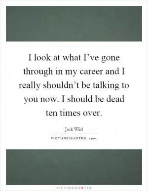 I look at what I’ve gone through in my career and I really shouldn’t be talking to you now. I should be dead ten times over Picture Quote #1