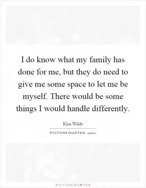 I do know what my family has done for me, but they do need to give me some space to let me be myself. There would be some things I would handle differently Picture Quote #1