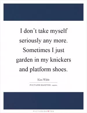 I don’t take myself seriously any more. Sometimes I just garden in my knickers and platform shoes Picture Quote #1