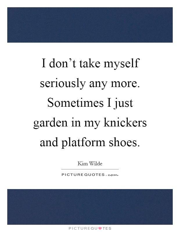 I don't take myself seriously any more. Sometimes I just garden in my knickers and platform shoes Picture Quote #1