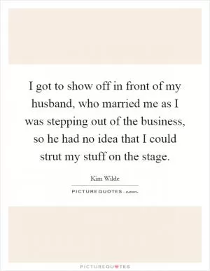 I got to show off in front of my husband, who married me as I was stepping out of the business, so he had no idea that I could strut my stuff on the stage Picture Quote #1