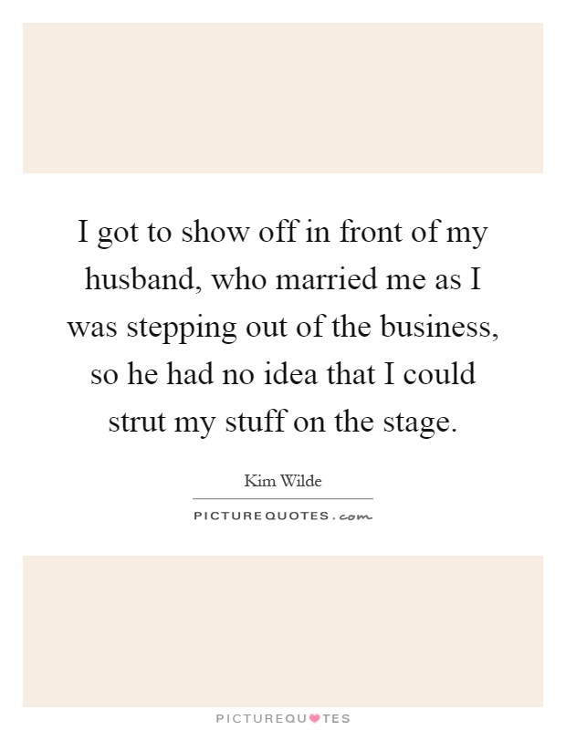 I got to show off in front of my husband, who married me as I was stepping out of the business, so he had no idea that I could strut my stuff on the stage Picture Quote #1