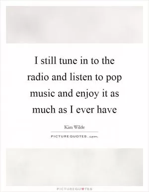 I still tune in to the radio and listen to pop music and enjoy it as much as I ever have Picture Quote #1