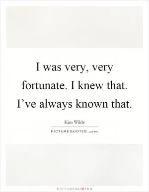 I was very, very fortunate. I knew that. I’ve always known that Picture Quote #1