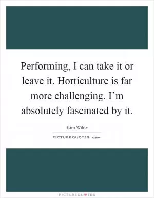Performing, I can take it or leave it. Horticulture is far more challenging. I’m absolutely fascinated by it Picture Quote #1