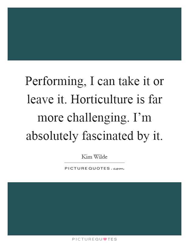 Performing, I can take it or leave it. Horticulture is far more challenging. I'm absolutely fascinated by it Picture Quote #1