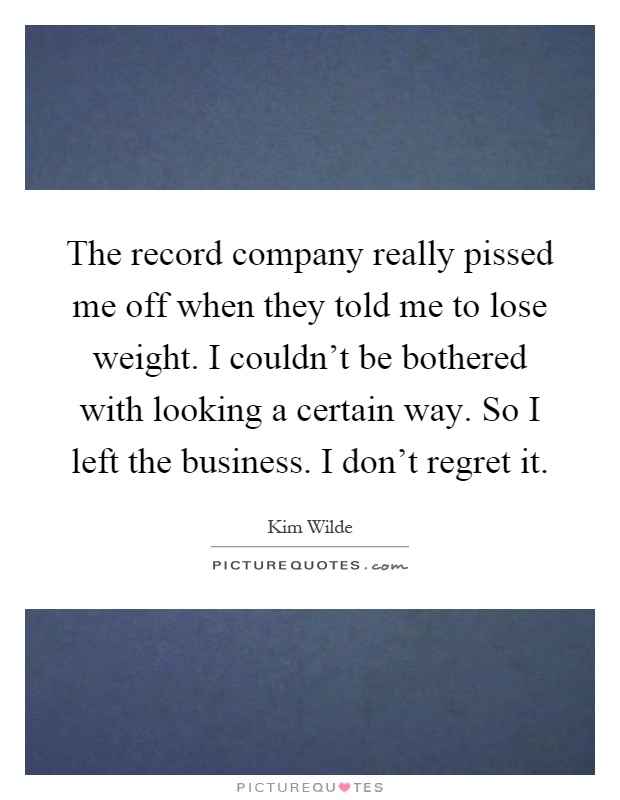 The record company really pissed me off when they told me to lose weight. I couldn't be bothered with looking a certain way. So I left the business. I don't regret it Picture Quote #1
