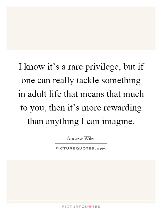 I know it's a rare privilege, but if one can really tackle something in adult life that means that much to you, then it's more rewarding than anything I can imagine Picture Quote #1