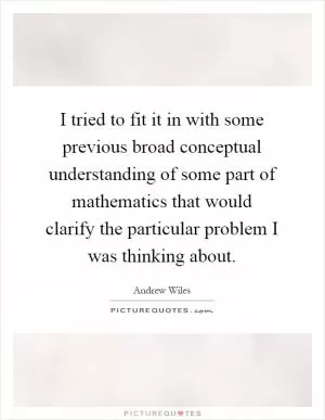 I tried to fit it in with some previous broad conceptual understanding of some part of mathematics that would clarify the particular problem I was thinking about Picture Quote #1