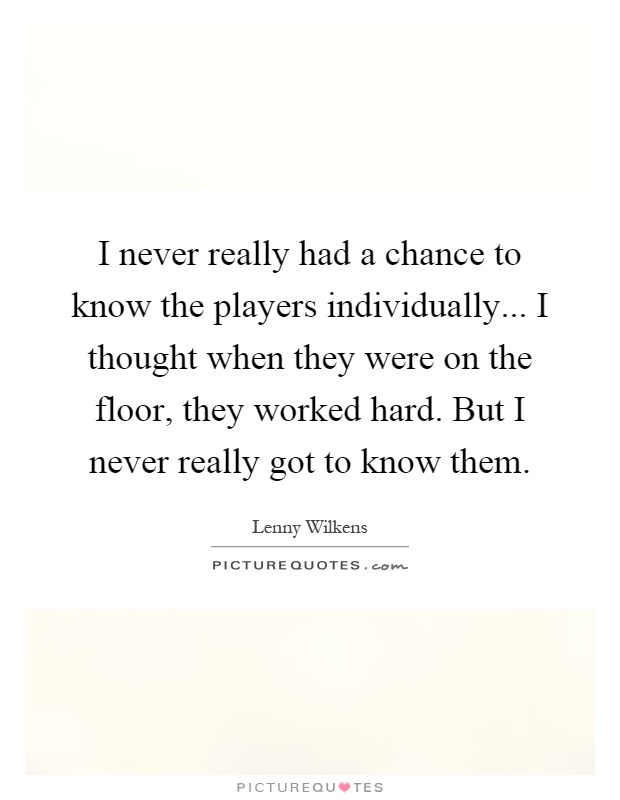 I never really had a chance to know the players individually... I thought when they were on the floor, they worked hard. But I never really got to know them Picture Quote #1