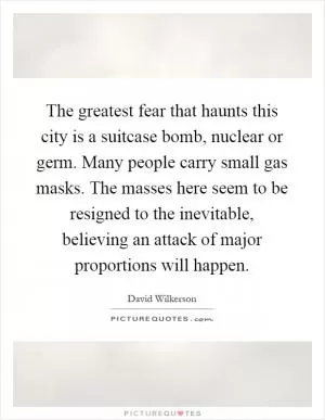 The greatest fear that haunts this city is a suitcase bomb, nuclear or germ. Many people carry small gas masks. The masses here seem to be resigned to the inevitable, believing an attack of major proportions will happen Picture Quote #1