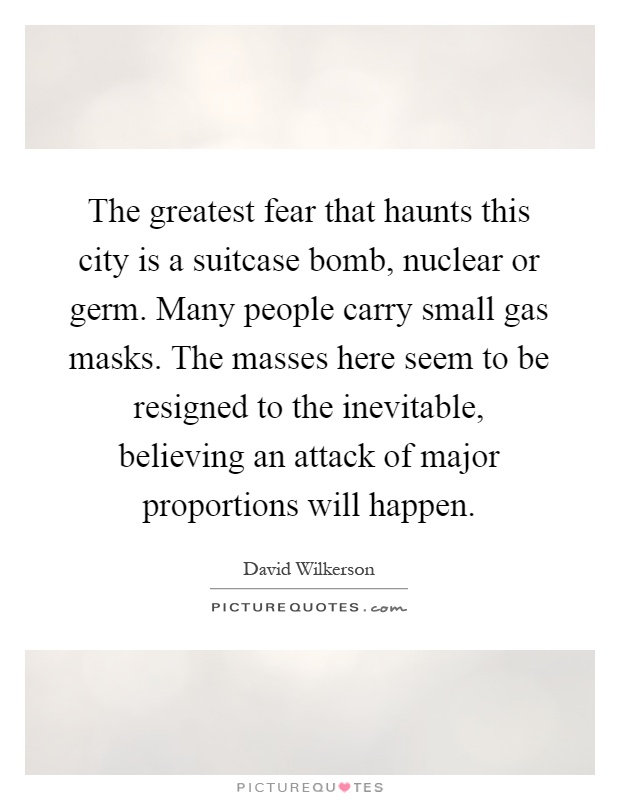 The greatest fear that haunts this city is a suitcase bomb, nuclear or germ. Many people carry small gas masks. The masses here seem to be resigned to the inevitable, believing an attack of major proportions will happen Picture Quote #1