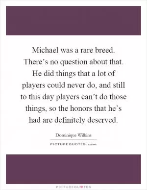 Michael was a rare breed. There’s no question about that. He did things that a lot of players could never do, and still to this day players can’t do those things, so the honors that he’s had are definitely deserved Picture Quote #1